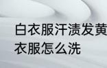 白衣服汗渍发黄怎么洗 汗渍发黄的白衣服怎么洗