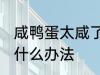 咸鸭蛋太咸了怎么弄 咸鸭蛋太咸了有什么办法