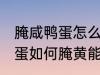 腌咸鸭蛋怎么腌黄能出油好吃 腌咸鸭蛋如何腌黄能出油好吃
