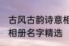古风古韵诗意相册名字 古风古韵诗意相册名字精选