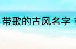 带歌的古风名字 带歌的古风名字推荐