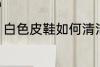 白色皮鞋如何清洁 白色皮鞋怎么清洁