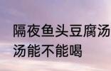 隔夜鱼头豆腐汤能喝吗 隔夜鱼头豆腐汤能不能喝