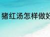 猪红汤怎样做好吃 猪红汤如何做好吃