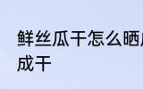 鲜丝瓜干怎么晒成干 鲜丝瓜干如何晒成干