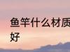鱼竿什么材质的好 鱼竿哪些材质的最好