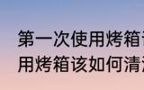 第一次使用烤箱该怎么清洗 第一次使用烤箱该如何清洗