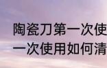 陶瓷刀第一次使用怎么清洗 陶瓷刀第一次使用如何清洗