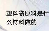 塑料袋原料是什么 塑料袋主要是用什么材料做的