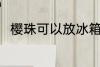樱珠可以放冰箱吗 樱珠能放冰箱吗