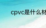 cpvc是什么材料 什么是cpvc