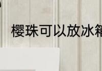 樱珠可以放冰箱吗 樱珠能放冰箱吗