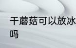 干蘑菇可以放冰箱吗 干蘑菇能放冰箱吗