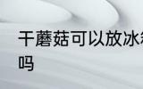 干蘑菇可以放冰箱吗 干蘑菇能放冰箱吗