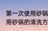 第一次使用砂锅要怎么清洗 第一次使用砂锅的清洗方法