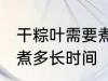 干粽叶需要煮多久才能用 干粽叶需要煮多长时间