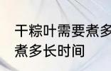 干粽叶需要煮多久才能用 干粽叶需要煮多长时间