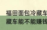 福田面包冷藏车能赚钱吗 福田面包冷藏车能不能赚钱