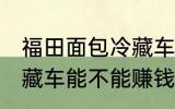 福田面包冷藏车能赚钱吗 福田面包冷藏车能不能赚钱