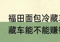 福田面包冷藏车能赚钱吗 福田面包冷藏车能不能赚钱