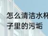 怎么清洁水杯里面的污垢 如何清洗杯子里的污垢