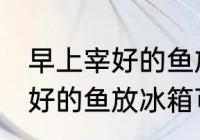 早上宰好的鱼放冰箱能保鲜吗 早上宰好的鱼放冰箱可以保鲜吗