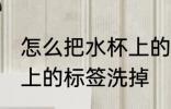 怎么把水杯上的标签洗掉 如何把水杯上的标签洗掉