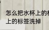 怎么把水杯上的标签洗掉 如何把水杯上的标签洗掉