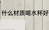 什么材质喝水杯好 哪些材质喝水杯好