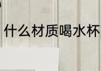 什么材质喝水杯好 哪些材质喝水杯好