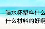 喝水杯塑料什么材质好 喝水的塑料杯什么材料的好啊