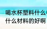 喝水杯塑料什么材质好 喝水的塑料杯什么材料的好啊