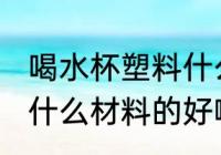 喝水杯塑料什么材质好 喝水的塑料杯什么材料的好啊