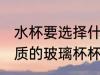 水杯要选择什么材质的玻璃杯 哪种材质的玻璃杯杯最好