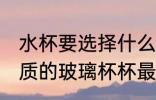 水杯要选择什么材质的玻璃杯 哪种材质的玻璃杯杯最好