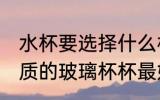 水杯要选择什么材质的玻璃杯 哪种材质的玻璃杯杯最好