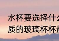 水杯要选择什么材质的玻璃杯 哪种材质的玻璃杯杯最好