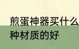 煎蛋神器买什么材质的好 煎蛋神器哪种材质的好