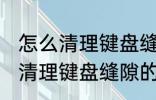 怎么清理键盘缝隙的灰尘和污渍 如何清理键盘缝隙的灰尘和污渍