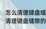 怎么清理键盘缝隙的灰尘和污渍 如何清理键盘缝隙的灰尘和污渍