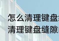 怎么清理键盘缝隙的灰尘和污渍 如何清理键盘缝隙的灰尘和污渍