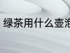 绿茶用什么壶泡最好 绿茶如何选择壶