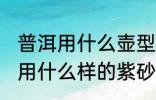 普洱用什么壶型的壶泡最好 普洱熟茶用什么样的紫砂壶泡最好