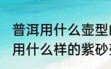 普洱用什么壶型的壶泡最好 普洱熟茶用什么样的紫砂壶泡最好