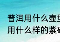 普洱用什么壶型的壶泡最好 普洱熟茶用什么样的紫砂壶泡最好