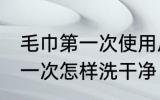 毛巾第一次使用后需要清洗吗 毛巾第一次怎样洗干净