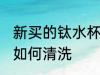 新买的钛水杯怎么清洗 新买的钛水杯如何清洗