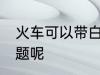 火车可以带白酒吗 火车带白酒有无问题呢