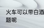 火车可以带白酒吗 火车带白酒有无问题呢