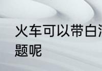 火车可以带白酒吗 火车带白酒有无问题呢